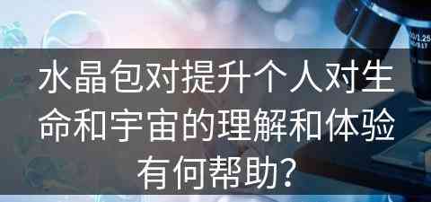 水晶包对提升个人对生命和宇宙的理解和体验有何帮助？